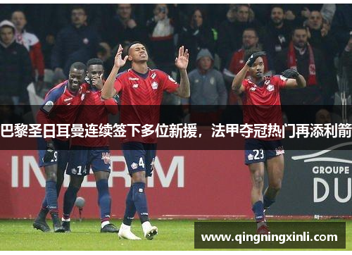 巴黎圣日耳曼连续签下多位新援，法甲夺冠热门再添利箭