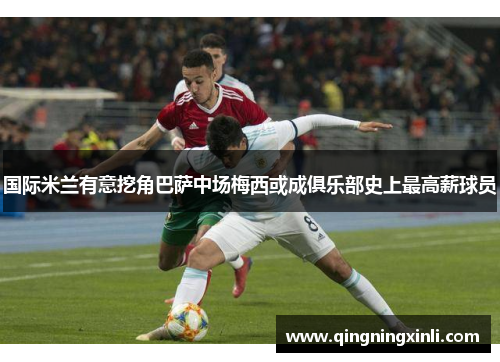 国际米兰有意挖角巴萨中场梅西或成俱乐部史上最高薪球员