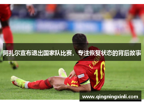 阿扎尔宣布退出国家队比赛，专注恢复状态的背后故事