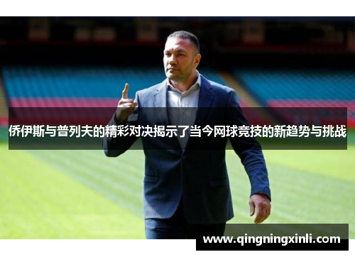侨伊斯与普列夫的精彩对决揭示了当今网球竞技的新趋势与挑战